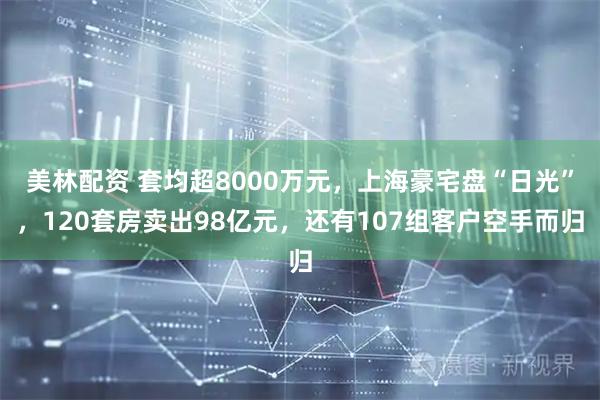 美林配资 套均超8000万元，上海豪宅盘“日光”，120套房卖出98亿元，还有107组客户空手而归