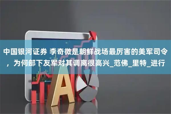 中国银河证券 李奇微是朝鲜战场最厉害的美军司令，为何部下友军对其调离很高兴_范佛_里特_进行