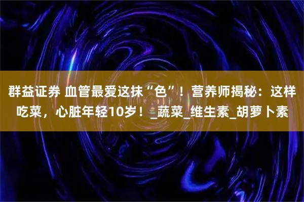 群益证券 血管最爱这抹“色”！营养师揭秘：这样吃菜，心脏年轻10岁！_蔬菜_维生素_胡萝卜素