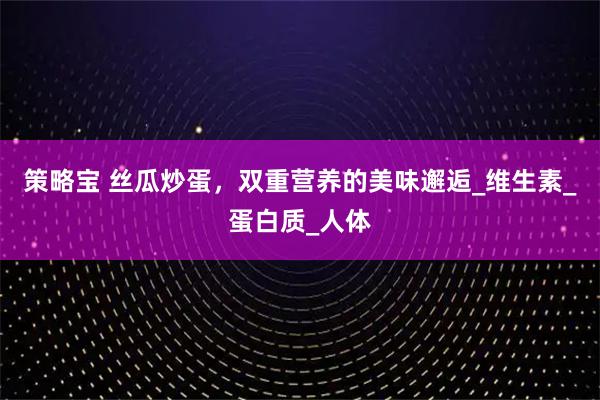 策略宝 丝瓜炒蛋，双重营养的美味邂逅_维生素_蛋白质_人体