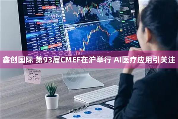 鑫创国际 第93届CMEF在沪举行 AI医疗应用引关注