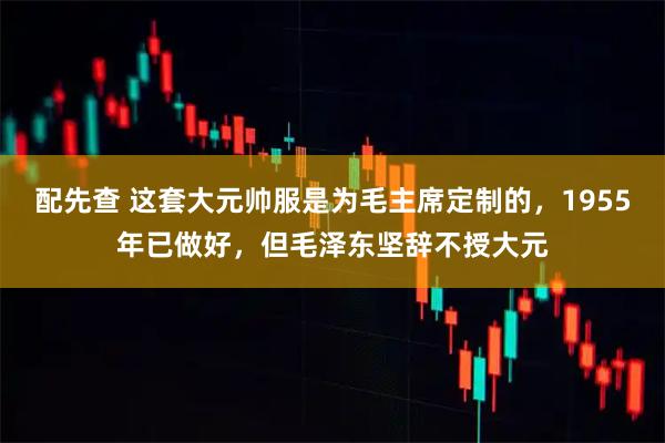 配先查 这套大元帅服是为毛主席定制的，1955年已做好，但毛泽东坚辞不授大元