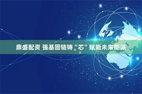 鼎盛配资 强基固链铸“芯”赋能未来能源