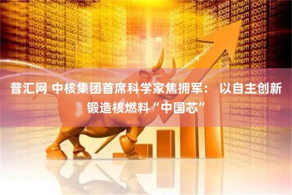 普汇网 中核集团首席科学家焦拥军： 以自主创新锻造核燃料“中国芯”