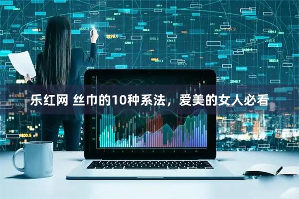 乐红网 丝巾的10种系法，爱美的女人必看