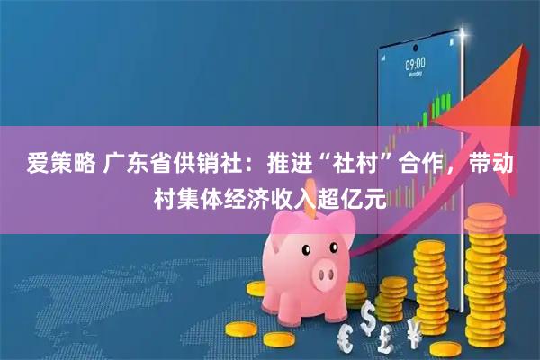 爱策略 广东省供销社：推进“社村”合作，带动村集体经济收入超亿元