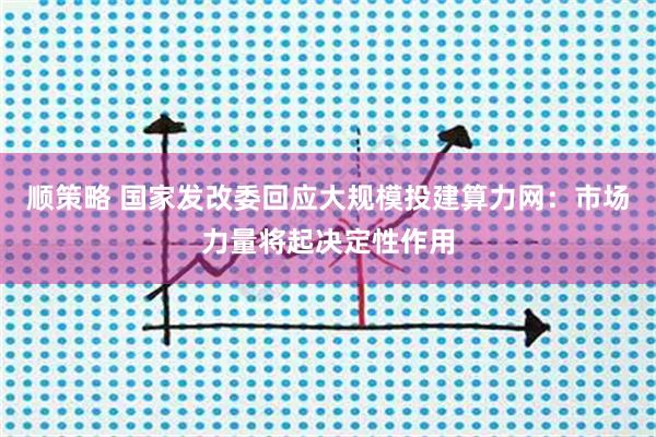 顺策略 国家发改委回应大规模投建算力网：市场力量将起决定性作用