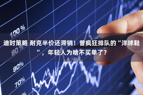 迪时策略 耐克半价还滞销！曾疯狂排队的“洋球鞋”，年轻人为啥不买单了？