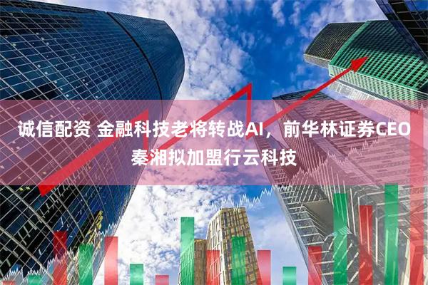 诚信配资 金融科技老将转战AI，前华林证券CEO秦湘拟加盟行云科技