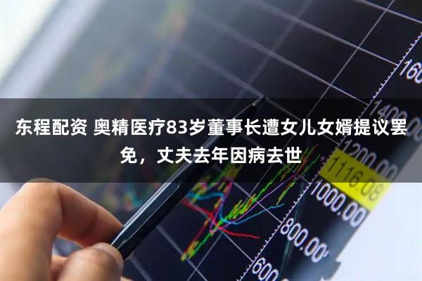 东程配资 奥精医疗83岁董事长遭女儿女婿提议罢免，丈夫去年因病去世