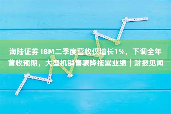 海陆证券 IBM二季度营收仅增长1%，下调全年营收预期，大型机销售骤降拖累业绩｜财报见闻