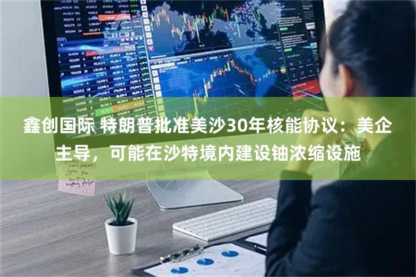 鑫创国际 特朗普批准美沙30年核能协议：美企主导，可能在沙特境内建设铀浓缩设施